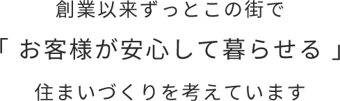 創業以来ずっとこの街で「 お客様が安心して暮らせる 」住まいづくりを考えています